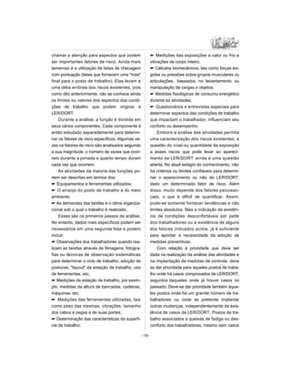 chamar a atenção para aspectos que podem
ser importantes fatores de risco. Ainda mais
temeroso é a utilização de listas de checagem
com pontuação (listas que fornecem uma nota
final para o posto de trabalho). Elas levam a
uma idéia errônea dos riscos existentes, pois
como dito anteriormente, não se conhece ainda
os limites ou valores dos aspectos das condi-
ções de trabalho que podem originar a
LER/DORT.
Durante a análise, a função é dividida em
seus vários componentes. Cada componente é
então estudado separadamente para determi-
nar os fatores de risco específicos. Algumas ve-
zes os fatores de risco são analisados segundo
a sua magnitude, o número de vezes que ocor-
rem durante a jornada e quanto tempo duram
cada vez que ocorrem.
As atividades da maioria das funções po-
dem ser descritas em termos dos:
 Equipamentos e ferramentas utilizados;
 O arranjo do posto de trabalho e do meio
ambiente;
 As demandas das tarefas e o clima organiza-
cional sob o qual o trabalho é realizado.
Esses são os primeiros passos da análise.
No entanto, dados mais específicos podem ser
necessários em uma segunda fase e podem
incluir:
 Observações dos trabalhadores quando rea-
lizam as tarefas através de filmagens, fotogra-
fias ou técnicas de observação sistemáticas
para determinar o ciclo de trabalho, adoção de
posturas, layout da estação de trabalho, uso
de ferramentas, etc;
 Medições da estação de trabalho, por exem-
plo, medidas da altura de bancadas, cadeiras,
máquinas, etc;
 Medições das ferramentas utilizadas, tais
como peso das mesmas, vibrações, tamanho
dos cabos e pegas e de suas partes;
 Determinação das características da superfí-
cie de trabalho;
 Medições das exposições a calor ou frio e
vibrações de corpo inteiro;
 Cálculos biomecânicos, tais como forças exi-
gidas ou pressões sobre grupos musculares ou
articulações, baseados no levantamento ou
manipulação de cargas e objetos;
 Medidas fisiológicas de consumo energético
durante as atividades;
 Questionários e entrevistas especiais para
determinar aspectos das condições de trabalho
que impactam o trabalhador, influenciam seu
conforto ou desempenho.
Embora a análise das atividades permita
uma caracterização dos riscos existentes, a
questão do nível ou quantidade da exposição
a esses riscos que pode levar ao apareci-
mento da LER/DORT ainda é uma questão
aberta. No atual estágio do conhecimento, não
há critérios ou limites confiáveis para determi-
nar o aparecimento ou não da LER/DORT,
dado um determinado fator de risco. Além
disso, muito depende dos fatores psicosso-
ciais, o que é difícil de quantificar. Assim,
pode-se somente fornecer tendências e não
limites absolutos. Mas a indicação da existên-
cia de condições desconfortáveis por parte
dos trabalhadores ou a existência de alguns
dos fatores indicados acima, já é suficiente
para apontar a necessidade da adoção de
medidas preventivas.
Com relação à prioridade que deve ser
dada na realização da análise das atividades e
na implantação de medidas de controle, deve
se dar prioridade para aqueles postos de traba-
lho onde há casos comprovados de LER/DORT,
seguidos daqueles onde já houve casos no
passado. Deve-se dar prioridade também àque-
les postos onde há um grande número de tra-
balhadores ou onde se pretende implantar
outras mudanças, independentemente da exis-
tência de casos de LER/DORT. Postos de tra-
balho associados a queixas de fadiga ou des-
conforto dos trabalhadores, mesmo sem casos
- 19-
 