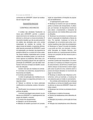 conhecidos de LER/DORT, devem ser analisa-
dos em segundo lugar.
QQ UU II NN TT OO PP AA SS SS OO
CONTROLE DOS RISCOS
A análise das atividades focalizando os
riscos para LER/DORT, permite o posterior
desenvolvimento de medidas de controle que
eliminem ou diminuam os riscos encontrados. É
importante ressaltar que não se pode prescindir
da análise das atividades para uma correta
implantação de medidas de controle. Em
alguns locais de trabalho, os gerentes afirmam
estar fazendo prevenção de LER/DORT a partir
da implantação, por exemplo, de programas de
ginástica laboral ou a compra de novas cadei-
ras. Essas medidas, implantadas sem a correta
análise das atividades podem, ao invés de eli-
minar, agravar os problemas. Além disso, pro-
gramas de ginástica laboral não são ações de
prevenção de LER/DORT, pois não estão modi-
ficando nenhuma condição de trabalho causa-
dora das afecções.
Existem dois tipos de medidas de controle:
 Controles nos ambientes, equipamentos e
ferramentas de trabalho;
 Controles administrativos.
A ordem de aplicação das medidas de con-
trole deve seguir os seguintes princípios e na
seguinte ordem:
 Reduzir ou eliminar os riscos potenciais
modificando os ambientes, postos e ferramen-
tas;
 Modificação nos processos de trabalho e
políticas de gestão.
A primeira abordagem para prevenir os pro-
blemas de LER/DORT é o replanejamento dos
postos de trabalho, incluindo:
 O arranjo dos equipamentos;
 Seleção e uso de ferramentas;
 Métodos de trabalho que levem em conside-
ração as capacidades e limitações da popula-
ção de trabalhadores.
O replanejamento pode incluir:
 Mudança na maneira com que os materiais,
partes e produtos são transportados. A utiliza-
ção, por exemplo, de dispositivos mecânicos
para aliviar o levantamento e transporte de
pesos pode ser uma medida efetiva para evitar
as afecções;
 Mudança nos processos e produtos para
reduzir a exposição do trabalhador a fatores de
risco. Por exemplo, mudanças na forma da
embalagem de um produto para evitar movi-
mentos repetitivos das mãos dos embaladores;
 Mudanças no layout do posto de trabalho,
o que pode ser feito, por exemplo, introdu-
zindo bancadas de trabalho flexíveis, com
ajuste de altura ou o posicionamento de ferra-
mentas em posições de fácil alcance para o
trabalhador;
 Mudanças na forma como os materiais, fer-
ramentas e partes são manipulados. Um exem-
plo disso é a mudança do anteparo do guiche
do caixa de banco, de tal forma a impedir que o
cliente coloque os documentos a serem pegos
pelo caixa na parte de cima, evitando assim a
postura de braços elevados no movimento de
pegar os documentos;
 Mudança no desenho das máquinas ou fer-
ramentas, como por exemplo, a mudança de
uma alavanca para um botão no acionamento.
Os controles administrativos são mudanças
nas práticas ou normas de trabalho para reduzir
ou eliminar os riscos de LER/DORT. Esses con-
troles incluem:
 Mudanças nas normas ou processos de pro-
dução;
 Mudanças no sistema de pausas;
 Rodízio de trabalhadores entre diferentes ati-
vidades;
 Redução da jornada ou diminuição de horas
extras;
 Rotação dos trabalhadores entre diferentes
-20 -
Pr evenção da LER/DOR T
 