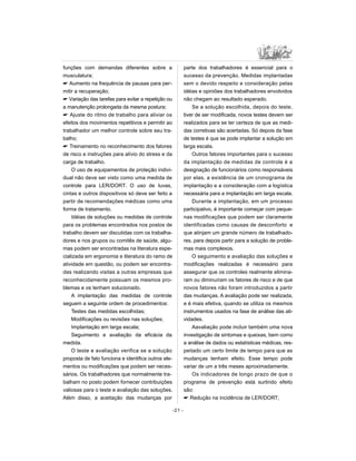 funções com demandas diferentes sobre a
musculatura;
 Aumento na frequência de pausas para per-
mitir a recuperação;
 Variação das tarefas para evitar a repetição ou
a manutenção prolongada da mesma postura;
 Ajuste do ritmo de trabalho para aliviar os
efeitos dos movimentos repetitivos e permitir ao
trabalhador um melhor controle sobre seu tra-
balho;
 Treinamento no reconhecimento dos fatores
de risco e instruções para alívio do stress e da
carga de trabalho.
O uso de equipamentos de proteção indivi-
dual não deve ser visto como uma medida de
controle para LER/DORT. O uso de luvas,
cintas e outros dispositivos só deve ser feito a
partir de recomendações médicas como uma
forma de tratamento.
Idéias de soluções ou medidas de controle
para os problemas encontrados nos postos de
trabalho devem ser discutidas com os trabalha-
dores e nos grupos ou comitês de saúde, algu-
mas podem ser encontradas na literatura espe-
cializada em ergonomia e literatura do ramo de
atividade em questão, ou podem ser encontra-
das realizando visitas a outras empresas que
reconhecidamente possuam os mesmos pro-
blemas e os tenham solucionado.
A implantação das medidas de controle
seguem a seguinte ordem de procedimentos:
Testes das medidas escolhidas;
Modificações ou revisões nas soluções;
Implantação em larga escala;
Seguimento e avaliação da eficácia da
medida.
O teste e avaliação verifica se a solução
proposta de fato funciona e identifica outros ele-
mentos ou modificações que podem ser neces-
sários. Os trabalhadores que normalmente tra-
balham no posto podem fornecer contribuições
valiosas para o teste e avaliação das soluções.
Além disso, a aceitação das mudanças por
parte dos trabalhadores é essencial para o
sucesso da prevenção. Medidas implantadas
sem o devido respeito e consideração pelas
idéias e opiniões dos trabalhadores envolvidos
não chegam ao resultado esperado.
Se a solução escolhida, depois do teste,
tiver de ser modificada, novos testes devem ser
realizados para se ter certeza de que as medi-
das corretivas são acertadas. Só depois da fase
de testes é que se pode implantar a solução em
larga escala.
Outros fatores importantes para o sucesso
da implantação de medidas de controle é a
designação de funcionários como responsáveis
por elas, a existência de um cronograma de
implantação e a consideração com a logística
necessária para a implantação em larga escala.
Durante a implantação, em um processo
participativo, é importante começar com peque-
nas modificações que podem ser claramente
identificadas como causas de desconforto e
que atinjam um grande número de trabalhado-
res, para depois partir para a solução de proble-
mas mais complexos.
O seguimento e avaliação das soluções e
modificações realizadas é necessário para
assegurar que os controles realmente elimina-
ram ou diminuíram os fatores de risco e de que
novos fatores não foram introduzidos a partir
das mudanças. A avaliação pode ser realizada,
e é mais efetiva, quando se utiliza os mesmos
instrumentos usados na fase de análise das ati-
vidades.
Aavaliação pode incluir também uma nova
investigação de sintomas e queixas, bem como
a análise de dados ou estatísticas médicas, res-
peitado um certo limite de tempo para que as
mudanças tenham efeito. Esse tempo pode
variar de um a três meses aproximadamente.
Os indicadores de longo prazo de que o
programa de prevenção está surtindo efeito
são:
 Redução na incidência de LER/DORT;
-21 -
 