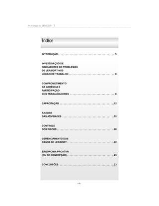 - 4 -
Pr evenção da LER/DOR T
INTRODUÇÃO . . . . . . . . . . . . . . . . . . . . . . . . . . . . . . . . . . . . . . . . . . . . .5
INVESTIGAÇÃO DE
INDICADORES DE PROBLEMAS
DE LER/DORT NOS
LOCAIS DE TRABALHO . . . . . . . . . . . . . . . . . . . . . . . . . . . . . . . . . . . . .8
COMPROMETIMENTO
DA GERÊNCIA E
PARTICIPAÇÃO
DOS TRABALHADORES . . . . . . . . . . . . . . . . . . . . . . . . . . . . . . . . . . . .9
CAPACITAÇÃO . . . . . . . . . . . . . . . . . . . . . . . . . . . . . . . . . . . . . . . . . . .12
ANÁLISE
DAS ATIVIDADES . . . . . . . . . . . . . . . . . . . . . . . . . . . . . . . . . . . . . . . . .15
CONTROLE
DOS RISCOS . . . . . . . . . . . . . . . . . . . . . . . . . . . . . . . . . . . . . . . . . . . . .20
GERENCIAMENTO DOS
CASOS DE LER/DORT . . . . . . . . . . . . . . . . . . . . . . . . . . . . . . . . . . . . .22
ERGONOMIA PROATIVA
(OU DE CONCEPÇÃO) . . . . . . . . . . . . . . . . . . . . . . . . . . . . . . . . . . . . .23
CONCLUSÕES . . . . . . . . . . . . . . . . . . . . . . . . . . . . . . . . . . . . . . . . . . .23
Índice
 