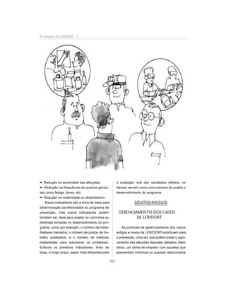 Redução na severidade das afecções;
 Redução na frequência de queixas gerais,
tais como fadiga, dores, etc;
 Redução na rotatividade ou absenteísmo.
Esses indicadores são a linha de base para
determinação da efetividade do programa de
prevenção, mas outros indicadores podem
também ser úteis para avaliar os caminhos ou
diretrizes tomadas no desenvolvimento do pro-
grama, como por exemplo, o número de traba-
lhadores treinados, o número de postos de tra-
balho analisados, e o número de medidas
implantadas para solucionar os problemas.
Embora os primeiros indicadores, linha de
base, a longo prazo, sejam mais eficientes para
a avaliação real dos resultados obtidos, os
demais servem como uma maneira de avaliar o
desenvolvimento do programa.
SS EE XX TT OO PP AA SS SS OO
GERENCIAMENTO DOS CASOS
DE LER/DORT
As políticas de gerenciamento dos casos
antigos e novos de LER/DORTcontribuem para
a prevenção, uma vez que podem evitar o agra-
vamento das afecções daqueles afetados.Além
disso, um clima de respeito com aqueles que
apresentam sintomas ou queixas relacionados
-22 -
Pr evenção da LER/DOR T
 