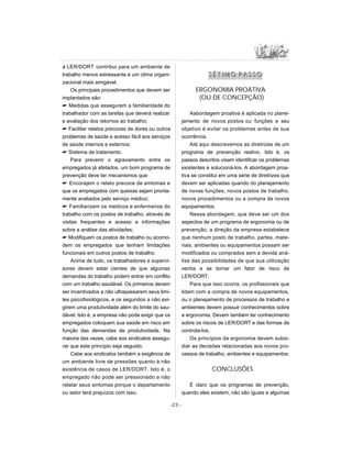 à LER/DORT contribui para um ambiente de
trabalho menos estressante e um clima organi-
zacional mais amigável.
Os principais procedimentos que devem ser
implantados são:
 Medidas que assegurem a familiaridade do
trabalhador com as tarefas que deverá realizar
e avaliação dos retornos ao trabalho;
 Facilitar relatos precoces de dores ou outros
problemas de saúde e acesso fácil aos serviços
de saúde internos e externos;
 Sistema de tratamento.
Para prevenir o agravamento entre os
empregados já afetados, um bom programa de
prevenção deve ter mecanismos que:
 Encorajem o relato precoce de sintomas e
que os empregados com queixas sejam pronta-
mente avaliados pelo serviço médico;
 Familiarizem os médicos e enfermeiros do
trabalho com os postos de trabalho, através de
visitas frequentes e acesso a informações
sobre a análise das atividades;
 Modifiquem os postos de trabalho ou acomo-
dem os empregados que tenham limitações
funcionais em outros postos de trabalho.
Acima de tudo, os trabalhadores e supervi-
sores devem estar cientes de que algumas
demandas do trabalho podem entrar em conflito
com um trabalho saudável. Os primeiros devem
ser incentivados a não ultrapassarem seus limi-
tes psicofisiológicos, e os segundos a não exi-
girem uma produtividade além do limite do sau-
dável. Isto é, a empresa não pode exigir que os
empregados coloquem sua saúde em risco em
função das demandas de produtividade. Na
maioria das vezes, cabe aos sindicatos assegu-
rar que este princípio seja seguido.
Cabe aos sindicatos também a exigência de
um ambiente livre de pressões quanto à não
existência de casos de LER/DORT. Isto é, o
empregado não pode ser pressionado a não
relatar seus sintomas porque o departamento
ou setor terá prejuízos com isso.
SS ÉÉ TT II MM OO PP AA SS SS OO
ERGONOMIA PROATIVA
(OU DE CONCEPÇÃO)
Aabordagem proativa é aplicada no plane-
jamento de novos postos ou funções e seu
objetivo é evitar os problemas antes de sua
ocorrência.
Até aqui descrevemos as diretrizes de um
programa de prevenção reativo. Isto é, os
passos descritos visam identificar os problemas
existentes e solucioná-los. A abordagem proa-
tiva se constitui em uma série de diretrizes que
devem ser aplicadas quando do planejamento
de novas funções, novos postos de trabalho,
novos procedimentos ou a compra de novos
equipamentos.
Nessa abordagem, que deve ser um dos
aspectos de um programa de ergonomia ou de
prevenção, a direção da empresa estabelece
que nenhum posto de trabalho, partes, mate-
riais, ambientes ou equipamentos possam ser
modificados ou comprados sem a devida aná-
lise das possibilidades de que sua utilização
venha a se tornar um fator de risco de
LER/DORT.
Para que isso ocorra, os profissionais que
lidam com a compra de novos equipamentos,
ou o planejamento de processos de trabalho e
ambientes devem possuir conhecimentos sobre
a ergonomia. Devem também ter conhecimento
sobre os riscos de LER/DORT e das formas de
controla-los.
Os princípios da ergonomia devem subsi-
diar as decisões relacionadas aos novos pro-
cessos de trabalho, ambientes e equipamentos.
CONCLUSÕES
É claro que os programas de prevenção,
quando eles existem, não são iguais e algumas
-23 -
 