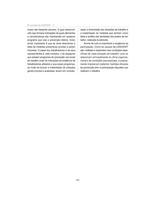 vezes são bastante parciais. O guia desenvol-
vido aqui fornece indicações de quais elementos
e características são importantes em qualquer
programa que vise a prevenção efetiva. Outro
ponto importante é que se deve abandonar a
idéia de medidas preventivas prontas a serem
impostas. O papel dos trabalhadores e de seus
representantes é, pelo contrário, o de assegurar
que existam programas de prevenção nos locais
de trabalho onde há indicações da existência de
trabalhadores afetados e que esses programas,
ao invés de buscar a implantação de soluções
gerais prontas e acabadas, levem em conside-
ração a diversidade das situações de trabalho e
a implantação de medidas que tenham como
base a análise das atividades dos postos de tra-
balho, realizada localmente.
Acima de tudo é importante a exigência da
participação. Como as causas da LER/DORT
são múltiplas e dependem das condições espe-
cíficas de cada situação de trabalho, pois se
relacionam principalmente ao clima organiza-
cional e às condições psicossociais, é pratica-
mente impossível implantar medidas eficazes
de prevenção sem a participação daqueles que
realizam o trabalho.
-24-
Pr evenção da LER/DOR T
 
