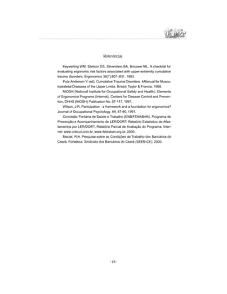 - 25-
Referências
Keyserling WM, Stetson DS, Silverstein BA, Brouwer ML. A checklist for
evaluating ergonomic risk factors associated with upper extremity cumulative
trauma disorders. Ergonomics 36(7):807–831, 1993.
Putz-Anderson V (ed). Cumulative Trauma Disorders: AManual for Muscu-
loskeletal Diseases of the Upper Limbs. Bristol: Taylor  Francis, 1998.
NIOSH (National Institute for Occupational Safety and Health). Elements
of Ergonomics Programs (Internet). Centers for Disease Control and Preven-
tion, DHHS (NIOSH) Publication No. 97-117, 1997.
Wilson, J.R. Participation - a framework and a foundation for ergonomics?
Journal of Occupational Psychology, 64, 67-80, 1991.
Comissão Paritária de Saúde e Trabalho (ENB/FENABAN). Programa de
Prevenção e Acompanhamento de LER/DORT: Relatório Estatístico de Afas-
tamentos por LER/DORT. Relatório Parcial de Avaliação do Programa, Inter-
net: www.cnbcut.com.br, www.febraban.org.br, 2000.
Maciel, R.H. Pesquisa sobre as Condições de Trabalho dos Bancários do
Ceará. Fortaleza: Sindicato dos Bancários do Ceará (SEEB-CE), 2000.
 