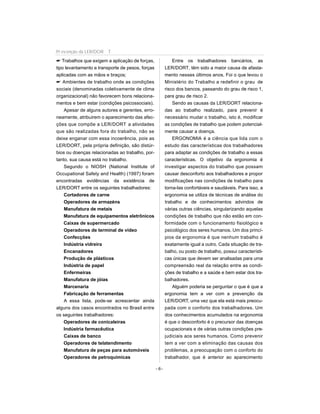 Trabalhos que exigem a aplicação de forças,
tipo levantamento e transporte de pesos, forças
aplicadas com as mãos e braços;
 Ambientes de trabalho onde as condições
sociais (denominadas coletivamente de clima
organizacional) não favorecem bons relaciona-
mentos e bem estar (condições psicossociais).
Apesar de alguns autores e gerentes, erro-
neamente, atribuirem o aparecimento das afec-
ções que compõe a LER/DORT a atividades
que são realizadas fora do trabalho, não se
deixe enganar com essa incoerência, pois as
LER/DORT, pela própria definição, são distúr-
bios ou doenças relacionadas ao trabalho, por-
tanto, sua causa está no trabalho.
Segundo o NIOSH (National Institute of
Occupational Safety and Health) (1997) foram
encontradas evidências da existência de
LER/DORT entre os seguintes trabalhadores:
Cortadores de carne
Operadores de armazéns
Manufatura de metais
Manufatura de equipamentos eletrônicos
Caixas de supermercado
Operadores de terminal de vídeo
Confecções
Indústria vidreira
Encanadores
Produção de plásticos
Indústria de papel
Enfermeiras
Manufatura de jóias
Marcenaria
Fabricação de ferramentas
A essa lista, pode-se acrescentar ainda
alguns dos casos encontrados no Brasil entre
os seguintes trabalhadores:
Operadores de conicaleiras
Indústria farmacêutica
Caixas de banco
Operadores de telatendimento
Manufatura de peças para automóveis
Operadores de petroquímicas
Entre os trabalhadores bancários, as
LER/DORT, têm sido a maior causa de afasta-
mento nesses últimos anos. Foi o que levou o
Ministério do Trabalho a redefinir o grau de
risco dos bancos, passando do grau de risco 1,
para grau de risco 2.
Sendo as causas da LER/DORT relaciona-
das ao trabalho realizado, para prevenir é
necessário mudar o trabalho, isto é, modificar
as condições de trabalho que podem potencial-
mente causar a doença.
ERGONOMIA é a ciência que lida com o
estudo das características dos trabalhadores
para adaptar as condições de trabalho a essas
características. O objetivo da ergonomia é
investigar aspectos do trabalho que possam
causar desconforto aos trabalhadores e propor
modificações nas condições de trabalho para
torna-las confortáveis e saudáveis. Para isso, a
ergonomia se utiliza de técnicas de análise do
trabalho e de conhecimentos advindos de
várias outras ciências, singularizando aquelas
condições de trabalho que não estão em con-
formidade com o funcionamento fisiológico e
psicológico dos seres humanos. Um dos princí-
pios da ergonomia é que nenhum trabalho é
exatamente igual a outro. Cada situação de tra-
balho, ou posto de trabalho, possui característi-
cas únicas que devem ser analisadas para uma
compreensão real da relação entre as condi-
ções de trabalho e a saúde e bem estar dos tra-
balhadores.
Alguém poderia se perguntar o que é que a
ergonomia tem a ver com a prevenção da
LER/DORT, uma vez que ela está mais preocu-
pada com o conforto dos trabalhadores. Um
dos conhecimentos acumulados na ergonomia
é que o desconforto é o precursor das doenças
ocupacionais e de várias outras condições pre-
judiciais aos seres humanos. Como prevenir
tem a ver com a eliminação das causas dos
problemas, a preocupação com o conforto do
trabalhador, que é anterior ao aparecimento
- 6-
Pr evenção da LER/DOR T
 