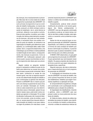 das doenças, leva necessariamente à preven-
ção. Mas essa não é a única razão de se utilizar
a ergonomia na prevenção das LER/DORT. Um
outro princípio da ergonomia é que as condi-
ções de trabalho inadequadas, na maioria das
vezes, possuem um efeito sinérgico sobre a
saúde do trabalhador, isto é, vários fatores se
combinam, afetando a sua saúde e conforto.
Esse princípio significa, na prática, que a deter-
minação dos fatores potencialmente causado-
res de doenças, não pode ser feita isolada-
mente, é necessário fazer uma análise com-
pleta do posto de trabalho, do ambiente e da
organização do trabalho para determinar quais
aspectos, ou a combinação deles, estão inade-
quados. Isto é, a ergonomia desenvolveu uma
metodologia que dá ênfase à multicausalidade
na determinação do bem estar e, consequente-
mente, das doenças ocupacionais. Como as
LER/DORT são multicausais (possuem pelo
menos quatro causas reconhecidas) as técni-
cas da ergonomia são ideais para sua preven-
ção.
Alguém poderia se perguntar também
porque é necessária a análise do posto de tra-
balho para determinar as causas dos proble-
mas se essas causas já são conhecidas. Não é
bem assim, conhece-se as causas de uma
maneira geral, mas não os aspectos específi-
cos de uma determinada situação de trabalho e
suas combinações na gênese das afecções.
Prevenir a LER/DORT não é o mesmo que pre-
venir uma doença ocupacional de causa única,
como por exemplo intoxicação por chumbo,
onde se sabe exatamente que uma determi-
nada dose causa a intoxicação, apesar de que,
mesmo nesses casos, pode existir outras con-
dições que agravem a intoxicação. Por se tratar
de afecções multicausais não é possível deter-
minar com precisão, antes da análise, quais
são as causas específicas daquela determi-
nada situação de trabalho e seu peso relativo
na origem do problema. Em vista disso, é prati-
camente impossível prevenir a LER/DORT sem
realizar a análise das atividades do posto de
trabalho suspeito.
Grosseiramente, pode-se tentar prevenir
modificando de antemão, e de maneira geral,
alguns dos fatores predisponentes à
LER/DORT, mas isso não garante a eliminação
do problema e pode-se, ao mesmo tempo, por
não ter sido feita a análise completa, estar agra-
vando ou causando outros problemas ocupa-
cionais.
Apesar de não ser possível traçar um pro-
grama de prevenção de LER/DORT totalmente
especificado, com critérios ou valores máximos
e mínimos de cada condição de trabalho que
levaria à eliminação do problema, é possível
descrever quais os passos necessários e condi-
ções mínimas para uma efetiva prevenção.
O NIOSH (1997) desenvolveu um guia geral
para programas de prevenção de LER/DORT.
O guia apresentado aqui será baseado nesse
trabalho. Os passos propostos são descritos de
tal forma a permitir que sejam adaptados às
situações locais, específicas.
Segundo esse guia, são sete os elementos
para o desenvolvimento de um bom programa
de prevenção de LER/DORT:
1. Investigação de indicadores de proble-
mas de LER/DORT nos locais de trabalho, tais
como queixas frequentes de dores por parte
dos trabalhadores, trabalhos que exigem movi-
mentos repetitivos ou aplicação de forças.
2. Comprometimento da gerência e direção
com a prevenção e com a participação dos tra-
balhadores para a solução dos problemas.
3. Capacitação dos trabalhadores, incluindo
a gerência, sobre a LER/DORT, para que
possam avaliar os riscos potenciais dos seus
locais de trabalho.
4. Coleta de dados, através da análise das
atividades dos postos de trabalho, para identifi-
car as condições de trabalho problemáticas,
incluindo a análise de estatísticas médicas da
-7 -
 