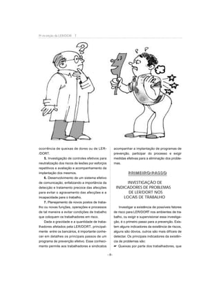 ocorrência de queixas de dores ou de LER-
/DORT.
5. Investigação de controles efetivos para
neutralização dos riscos de lesões por esforços
repetitivos e avaliação e acompanhamento da
implantação dos mesmos.
6. Desenvolvimento de um sistema efetivo
de comunicação, enfatizando a importância da
detecção e tratamento precoce das afecções
para evitar o agravamento das afecções e a
incapacidade para o trabalho.
7. Planejamento de novos postos de traba-
lho ou novas funções, operações e processos
de tal maneira a evitar condições de trabalho
que coloquem os trabalhadores em risco.
Dada a gravidade e a quantidade de traba-
lhadores afetados pela LER/DORT, principal-
mente entre os bancários, é importante conhe-
cer em detalhes os principais passos de um
programa de prevenção efetivo. Esse conheci-
mento permite aos trabalhadores e sindicatos
acompanhar a implantação de programas de
prevenção, participar do processo e exigir
medidas efetivas para a eliminação dos proble-
mas.
PP RR II MM EE II RR OO PP AA SS SS OO
INVESTIGAÇÃO DE
INDICADORES DE PROBLEMAS
DE LER/DORT NOS
LOCAIS DE TRABALHO
Investigar a existência de possíveis fatores
de risco para LER/DORT nos ambientes de tra-
balho, ou exigir e supervisionar essa investiga-
ção, é o primeiro passo para a prevenção. Exis-
tem alguns indicadores da existência de riscos,
alguns são óbvios, outros são mais difíceis de
detectar. Os principais indicadores da existên-
cia de problemas são:
 Queixas por parte dos trabalhadores, que
- 8-
Pr evenção da LER/DOR T
 