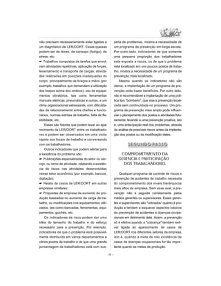 não precisam necessariamente estar ligadas a
um diagnóstico de LER/DORT. Essas queixas
podem ser de dores, de cansaço (fadiga), de
stress, etc;
 Trabalhos compostos de tarefas que envol-
vam atividades repetitivas, aplicação de forças,
levantamento e transporte de cargas, ativida-
des realizadas em posições inadequadas do
corpo, principalmente de braços e mãos (por
exemplo, trabalhos que demandam a utilização
dos braços acima dos ombros), uso de equipa-
mentos vibratórios, tais como ferramentas
manuais elétricas, pneumáticas e outras, e um
clima organizacional estressante, com dificulda-
des de relacionamento entre chefias e funcio-
nários, normas estritas de trabalho, falta de fle-
xibilidade, etc.
Esses são fatores que podem levar ao apa-
recimento da LER/DORT entre os trabalhado-
res e podem ser observados em uma visita
rápida aos locais de trabalho e conversando
com os trabalhadores.
Outros indicadores que podem alertar para
a existência do problema são:
 Publicações especializadas do setor ou ser-
viço, ou ramo de atividade, relatando a existên-
cia de riscos nas atividades desenvolvidas
nesse setor econômico (por exemplo, bancos,
digitação);
 Relato de casos de LER/DORT em outras
empresas similares;
 Propostas da empresa de aumento de pro-
dução baseadas no aumento da carga de tra-
balho, ou modificações nos equipamentos utili-
zados, tais como bancadas, ferramentas, equi-
pamentos, guichês, etc.
Os indicadores de risco podem dar uma
idéia do tamanho do trabalho e do esforço
necessário para a prevenção. Por exemplo,
indicadores de que o problema está possivel-
mente distribuído em vários departamentos e
vários postos de trabalho e de que uma grande
porcentagem de trabalhadores está com sus-
peita de problemas, mostra a necessidade de
um programa de prevenção em larga escala.
Por outro lado, indicadores de que somente
uma pequena proporção dos trabalhadores
esta exposta a riscos, ou de que o problema
está localizado em uns poucos postos de traba-
lho, mostra a necessidade de um programa de
prevenção mais localizado.
Mesmo quando os indicadores não são
claros, a implantação de um programa de pre-
venção pode trazer benefícios. Por outro lado,
não é recomendável a implantação de uma polí-
tica tipo bombeiro, que visa a prevenção locali-
zada sem continuidade no processo. Um pro-
grama de prevenção mais amplo pode influen-
ciar o planejamento dos postos e atividades futu-
ramente, levando a uma prevenção proativa, isto
é, uma antecipação real dos problemas, através
da análise de possíveis riscos antes da implanta-
ção dos postos ou da modificação deles.
SS EE GG UU NN DD OO PP AA SS SS OO
COMPROMETIMENTO DA
GERÊNCIA E PARTICIPAÇÃO
DOS TRABALHADORES
Qualquer programa de controle de riscos e
prevenção de acidentes de trabalho necessita
do comprometimento dos níveis hierárquicos
mais altos da empresa. Sem esse aval, a pre-
venção não é seguida corretamente pelos
médios gerentes ou supervisores. Esses geren-
tes e supervisores são cobrados quanto à pro-
dução e tendem a esquecer aspectos básicos
da prevenção de acidentes e doenças ocupa-
cionais em detrimento dela. Assim, a prevenção
só é efetiva quando a cobrança também esti-
ver ligada ao aparecimento de casos de
LER/DORT nos diferentes setores da empresa,
isto é, quando a meta de não existência de
casos de doenças ocupacionais for tão impor-
tante quanto as metas de produção.
-9 -
 