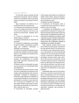 Por outro lado, quando a empresa não está
interessada na prevenção, cabe aos sindicatos,
mostrar a sua importância e exigir o comprome-
timento da empresa na prevenção de LER/-
DORT.
Alguns indicadores da existência de um
comprometimento real da gerência são:
 O tratamento dos programas de prevenção
como um dos objetivos da empresa no mesmo
nível de outros programas, tais como os de
aumento de produtividade, qualidade total e
outros;
 A busca da preservação de um meio
ambiente seguro e saudável;
 Propostas participativas nos programas de
prevenção;
 Formação dos trabalhadores nas questões
de saúde e trabalho, principalmente na identifi-
cação dos problemas relacionados à
LER/DORT e sua prevenção;
 Existência de profissionais dedicados à pre-
servação das condições de saúde dos trabalha-
dores e na manutenção de um ambiente de tra-
balho saudável;
 Incentivo à participação do sindicato e repre-
sentantes dos trabalhadores nas decisões
sobre saúde, segurança e melhoria das condi-
ções de trabalho;
 Equipes internas de implantação de progra-
mas de prevenção com a participação efetiva
dos trabalhadores;
 Fornecimento de recursos humanos e mate-
riais para a implantação de programas de pre-
venção e ações relacionadas a eles, tais como:
capacitação; contratação de assessorias ou
profissionais especializados em LER/DORT e
sua prevenção; liberação dos funcionários para
participação em reuniões ou cursos relaciona-
dos à prevenção de LER/DORT, bem como
para realizar trabalhos relacionados à preven-
ção (análise das atividades dos postos de tra-
balho, coleta de dados, etc.);
 Fornecimento de informações, principal-
mente aquelas relacionadas às condições de
trabalho, dados médicos, dados da produção e
outros que possam ser relevantes à implanta-
ção de controle dos riscos;
 Avaliação das ações implantadas;
 Fornecimento de informações sobre os
resultados das ações preventivas ou dos pro-
gramas a todos os envolvidos.
A participação dos trabalhadores ou seus
representantes é importante em qualquer pro-
grama de prevenção. Esse processo é ainda mais
efetivo quando os trabalhadores participam nas
várias fases da implantação do programa, desde
a detecção de postos de trabalho problemáticos,
análise das atividades, sugestão de meios de con-
trole dos riscos, até a implantação e avaliação de
modificações nas condições de trabalho.
Cada instituição bancária pode ter uma
forma diferente de participação, dependendo
das suas políticas internas e da maneira como
os sindicatos e seus representantes negocia-
rem ou aproveitarem as formas oferecidas pela
instituição. De uma maneira geral recomenda-
mos que, a nível local, as seguintes formas de
participação, descritas a seguir, sejam utiliza-
das. É claro que essa é uma proposta, mas ela
é bastante ampla para abarcar as diferenças
locais e as diferenças entre instituições bancá-
rias e sindicais existentes, mas antes de qual-
quer implantação essa proposta deve ser dis-
cutida entre os trabalhadores ou seus repre-
sentantes.
Aparticipação pode se dar de forma direta e
individual ou através de representantes. Em
geral, a representação ocorre nas comissões
de saúde a nível da empresa como um todo. A
participação direta pode ocorrer nas equipes de
prevenção do departamento ou setor (equipes
localizadas). Aparticipação pode se dar através
dos membros da CIPA (Comissão Interna de
Prevenção de Acidentes), ou na falta dela, pelo
responsável, designado, pela prevenção na
agência bancária.
-10-
Pr evenção da LER/DOR T
 