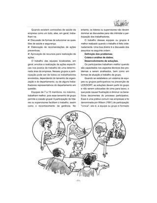 Quando existem comissões de saúde da
empresa como um todo, elas, em geral, traba-
lham na:
 Discussão de formas de solucionar as ques-
tões de saúde e segurança;
 Elaboração de recomendações de ações
preventivas;
 Aprovação de recursos para realização de
ações.
O trabalho das equipes localizadas, em
geral, envolve a realização de ações específi-
cas nos postos de trabalho de uma determi-
nada área da empresa. Nesses grupos a parti-
cipação pode ser de todos os trabalhadores
envolvidos, dependendo do tamanho da organi-
zação e do departamento, ou de alguns traba-
lhadores representativos do departamento em
questão.
Equipes de 7 a 15 membros, no máximo,
trabalham melhor, pois esse tamanho de grupo
permite a coesão grupal. A participação de líde-
res ou supervisores facilitam o trabalho, assim
como o reconhecimento da gerência. No
entanto, os líderes ou supervisores não devem
dominar as discussões para não intimidar a par-
ticipação dos trabalhadores.
O trabalho dessas equipes ou grupos é
melhor realizado quando o trabalho é feito orde-
nadamente. Uma boa diretriz é a discussão dos
assuntos na seguinte ordem:
Definição dos problemas;
Coleta e análise de dados;
Desenvolvimento de soluções.
Os participantes trabalham melhor quando
são capacitados nos aspectos técnicos dos pro-
blemas a serem analisados, bem como em
formas de atuação e trabalho de grupo.
Quando se estabelece um sistema de equi-
pes ou grupos participativos na prevenção de
LER/DORT, as soluções devem partir do grupo
e não serem colocadas de cima para baixo, o
que pode causar frustração e diminuir os bene-
fícios decorrentes do processo participativo.
Essa é uma prática comum nas empresas e foi
denominada por Wilson (1991) de participação
cínica, isto é, a equipe ou grupo é formado
-11-
 