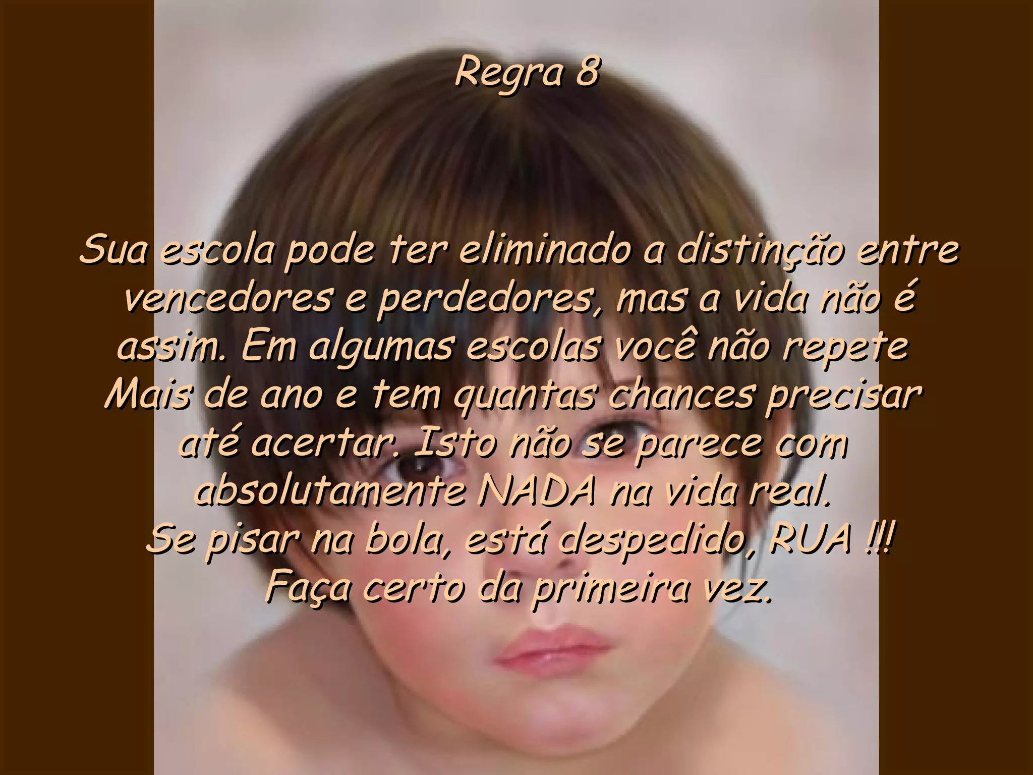 Regra 8 Sua escola pode ter eliminado a distinção entre vencedores e perdedores, mas a vida não é assim. Em algumas escolas você não repete  Mais de ano e tem quantas chances precisar  até acertar. Isto não se parece com  absolutamente NADA na vida real.  Se pisar na bola, está despedido, RUA !!! Faça certo da primeira vez. 