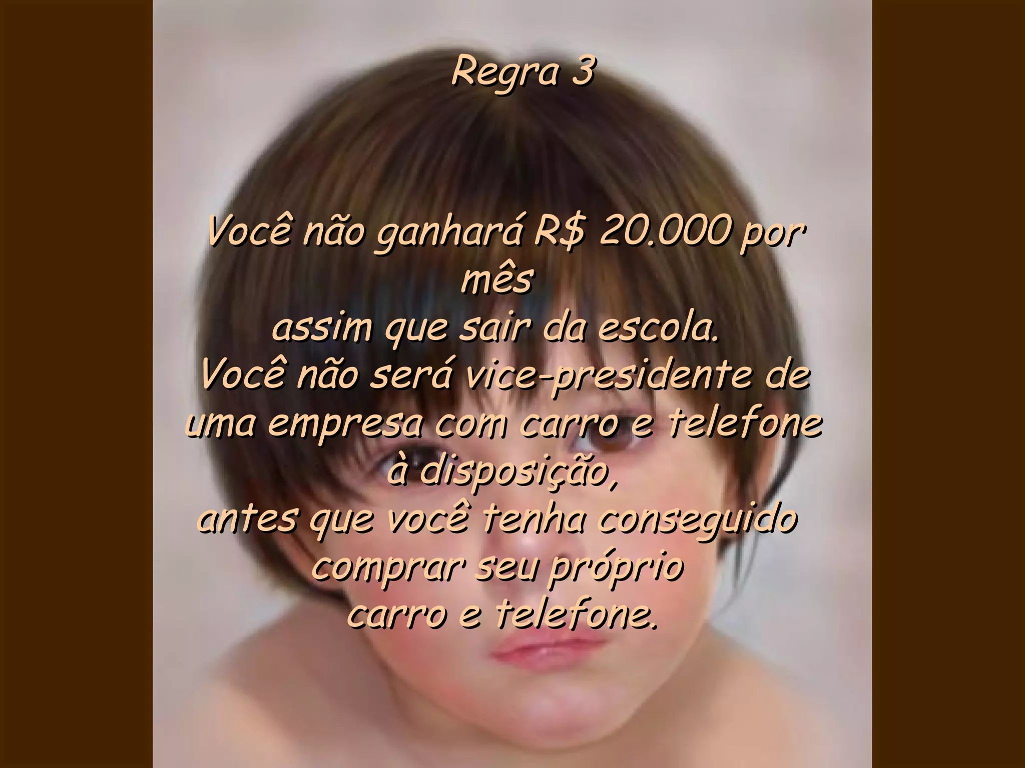 Regra 3 Você não ganhará R$ 20.000 por mês  assim que sair da escola.  Você não será vice-presidente de uma empresa com carro e telefone à disposição, antes que você tenha conseguido  comprar seu próprio  carro e telefone. 