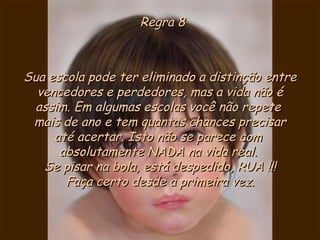 Regra 8 Sua escola pode ter eliminado a distinção entre vencedores e perdedores, mas a vida não é assim. Em algumas escolas você não repete  mais de ano e tem quantas chances precisar  até acertar. Isto não se parece com  absolutamente NADA na vida real.  Se pisar na bola, está despedido, RUA !!! Faça certo desde a primeira vez. 