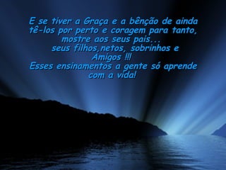E se tiver a Graça e a bênção de ainda tê-los por perto e coragem para tanto, mostre aos seus pais...  seus filhos,netos, sobrinhos e Amigos !!!  Esses ensinamentos a gente só aprende com a vida!   