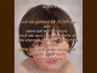Regra 3 Você não ganhará R$ 20.000 por mês  assim que sair da escola.  Você não será vice-presidente de uma empresa com carro e telefone à disposição, antes que você tenha conseguido  comprar seu próprio  carro e telefone. 