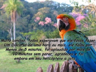 Muito conciso, todos esperavam que ele fosse fazer Um Discurso de uma hora ou mais, ele falou por Menos de 5 minutos, foi aplaudido por mais de 10 minutos sem parar, agradeceu e foi embora em seu helicóptero a jato ... 