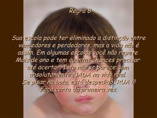 Regra 8Regra 8
Sua escola pode ter eliminado a distinção entreSua escola pode ter eliminado a distinção entre
vencedores e perdedores, mas a vida não évencedores e perdedores, mas a vida não é
assim. Em algumas escolas você não repeteassim. Em algumas escolas você não repete
Mais de ano e tem quantas chances precisarMais de ano e tem quantas chances precisar
até acertar. Isto não se parece comaté acertar. Isto não se parece com
absolutamente NADA na vida real.absolutamente NADA na vida real.
Se pisar na bola, está despedido, RUA !!!Se pisar na bola, está despedido, RUA !!!
Faça certo da primeira vez.Faça certo da primeira vez.
 