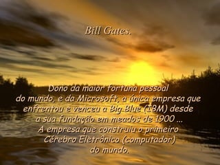 Dono da maior fortuna pessoalDono da maior fortuna pessoal
do mundo, e da Microsoft, a única empresa quedo mundo, e da Microsoft, a única empresa que
enfrentou e venceu a Big Blue (IBM) desde enfrentou e venceu a Big Blue (IBM) desde 
a sua fundação em meados de 1900 ...a sua fundação em meados de 1900 ...
A empresa que construiu o primeiroA empresa que construiu o primeiro
Cérebro Eletrônico (computador)Cérebro Eletrônico (computador)
do mundo.do mundo.
Bill Gates.Bill Gates.
 