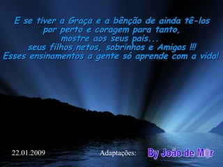 E se tiver a Graça e a bênção de ainda tê-losE se tiver a Graça e a bênção de ainda tê-los
por perto e coragem para tanto,por perto e coragem para tanto,
mostre aos seus pais...mostre aos seus pais...
seus filhos,netos, sobrinhos e Amigos !!! seus filhos,netos, sobrinhos e Amigos !!! 
Esses ensinamentos a gente só aprende com a vida!Esses ensinamentos a gente só aprende com a vida!
Adaptações:22.01.2009
 