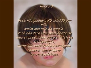 Regra 3Regra 3
Você não ganhará R$ 20.000 porVocê não ganhará R$ 20.000 por
mêsmês
assim que sair da escola. assim que sair da escola. 
Você não será vice-presidente deVocê não será vice-presidente de
uma empresa com carro e telefoneuma empresa com carro e telefone
à disposição,à disposição,
antes que você tenha conseguidoantes que você tenha conseguido
comprar seu própriocomprar seu próprio
carro e telefone.carro e telefone.
 