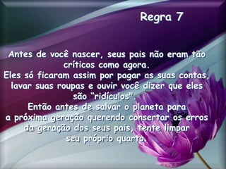 Regra 7
Antes de você nascer, seus pais não eram tão
críticos como agora.
Eles só ficaram assim por pagar as suas contas,
lavar suas roupas e ouvir você dizer que eles
são “ridículos".
Então antes de salvar o planeta para
a próxima geração querendo consertar os erros
da geração dos seus pais, tente limpar
seu próprio quarto.
 