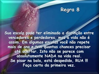 Regra 8
Sua escola pode ter eliminado a distinção entre
vencedores e perdedores, mas a vida não é
assim. Em algumas escolas você não repete
mais de ano e tem quantas chances precisar
até acertar. Isto não se parece com
absolutamente NADA na vida real.
Se pisar na bola, está despedido, RUA !!!
Faça certo da primeira vez.
 