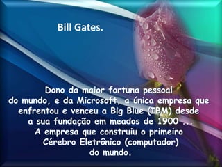 Bill Gates.
Dono da maior fortuna pessoal
do mundo, e da Microsoft, a única empresa que
enfrentou e venceu a Big Blue (IBM) desde
a sua fundação em meados de 1900 ...
A empresa que construiu o primeiro
Cérebro Eletrônico (computador)
do mundo.
 