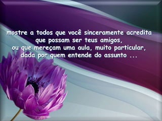 mostre a todos que você sinceramente acredita
que possam ser teus amigos,
ou que mereçam uma aula, muito particular,
dada por quem entende do assunto ...
 