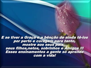 E se tiver a Graça e a bênção de ainda tê-los
por perto e coragem para tanto,
mostre aos seus pais...
seus filhos,netos, sobrinhos e Amigos !!!
Esses ensinamentos a gente só aprende
com a vida!
 