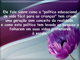 Ele fala sobre como a "política educacional
de vida fácil para as crianças" tem criado
uma geração sem conceito da realidade,
e como esta política tem levado as pessoas a
falharem em suas vidas posteriores
à escola.
 