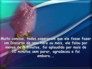 Muito conciso, todos esperavam que ele fosse fazer
um Discurso de uma hora ou mais, ele falou por
menos de 5 minutos, foi aplaudido por mais de
10 minutos sem parar, agradeceu e foi
embora...
 