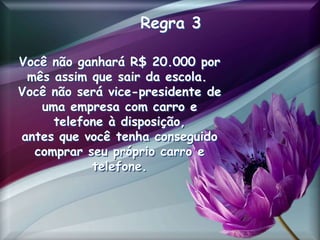 Regra 3
Você não ganhará R$ 20.000 por
mês assim que sair da escola.
Você não será vice-presidente de
uma empresa com carro e
telefone à disposição,
antes que você tenha conseguido
comprar seu próprio carro e
telefone.
 