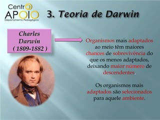 Charles
   Darwin       Organismos mais adaptados
( 1809-1882 )       ao meio têm maiores
                chances de sobrevivência do
                  que os menos adaptados,
                 deixando maior número de
                       descendentes.

                   Os organismos mais
                adaptados são selecionados
                  para aquele ambiente.
 