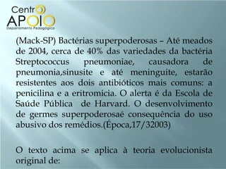 (Mack-SP) Bactérias superpoderosas – Até meados
de 2004, cerca de 40% das variedades da bactéria
Streptococcus     pneumoniae,      causadora     de
pneumonia,sinusite e até meninguite, estarão
resistentes aos dois antibióticos mais comuns: a
penicilina e a eritromicia. O alerta é da Escola de
Saúde Pública de Harvard. O desenvolvimento
de germes superpoderosaé consequência do uso
abusivo dos remédios.(Época,17/32003)

O texto acima se aplica à teoria evolucionista
original de:
 