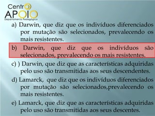 a) Darwin, que diz que os indivíduos diferenciados
    por mutação são selecionados, prevalecendo os
    mais resistentes.
b) Darwin, que diz que os indivíduos são
    selecionados, prevalecendo os mais resistentes.
c) ) Darwin, que diz que as características adquiridas
    pelo uso são transmitidas aos seus descendentes.
d) Lamarck, que diz que os indivíduos diferenciados
    por mutação são selecionados,prevalecendo os
    mais resistentes.
e) Lamarck, que diz que as características adquiridas
    pelo uso são transmitidas aos seus descentes.
 