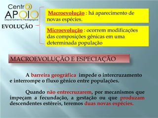 Macroevolução : há aparecimento de
                novas espécies.
EVOLUÇÃO
                Microevolução : ocorrem modificações
                das composições gênicas em uma
                determinada população


  MACROEVOLUÇÃO E ESPECIAÇÃO

         A barreira geográfica impede o intercruzamento
  e interrompe o fluxo gênico entre populações.

        Quando não entrecruzarem, por mecanismos que
  impeçam a fecundação, a gestação ou que produzam
  descendentes estéreis, teremos duas novas espécies.
 