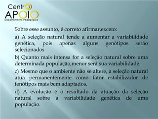    Sobre esse assunto, é correto afirmar,exceto:
    a) A seleção natural tende a aumentar a variabilidade
    genética, pois apenas alguns genótipos serão
    selecionados
    b) Quanto mais intensa for a seleção natural sobre uma
    determinada população,menor será sua variabilidade.
    c) Mesmo que o ambiente não se altere, a seleção natural
    atua permanentemente como fator estabilizador de
    fenótipos mais bem adaptados.
    d) A evolução é o resultado da atuação da seleção
    natural sobre a variabilidade genética de uma
    população.
 
