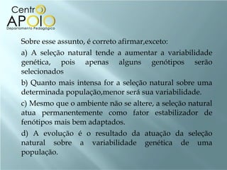   Sobre esse assunto, é correto afirmar,exceto:
    a) A seleção natural tende a aumentar a variabilidade
    genética, pois apenas alguns genótipos serão
    selecionados
    b) Quanto mais intensa for a seleção natural sobre uma
    determinada população,menor será sua variabilidade.
    c) Mesmo que o ambiente não se altere, a seleção natural
    atua permanentemente como fator estabilizador de
    fenótipos mais bem adaptados.
    d) A evolução é o resultado da atuação da seleção
    natural sobre a variabilidade genética de uma
    população.
 