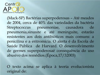 (Mack-SP) Bactérias superpoderosas – Até meados
de 2004, cerca de 40% das variedades da bactéria
Streptococcus     pneumoniae,      causadora     de
pneumonia,sinusite e até meninguite, estarão
resistentes aos dois antibióticos mais comuns: a
penicilina e a eritromicia. O alerta é da Escola de
Saúde Pública de Harvard. O desenvolvimento
de germes superpoderosaé consequência do uso
abusivo dos remédios.(Época,17/32003)

O texto acima se aplica à teoria evolucionista
original de:
 