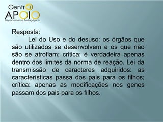 Resposta:
       Lei do Uso e do desuso: os órgãos que
são utilizados se desenvolvem e os que não
são se atrofiam; critica: é verdadeira apenas
dentro dos limites da norma de reação. Lei da
transmissão de caracteres adquiridos: as
características passa dos pais para os filhos;
crítica: apenas as modificações nos genes
passam dos pais para os filhos.
 