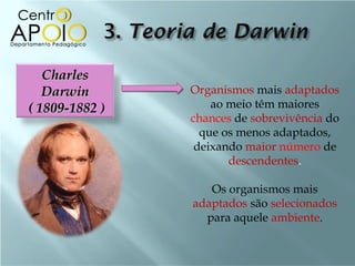 Charles
   Darwin       Organismos mais adaptados
( 1809-1882 )       ao meio têm maiores
                chances de sobrevivência do
                  que os menos adaptados,
                 deixando maior número de
                       descendentes.

                   Os organismos mais
                adaptados são selecionados
                  para aquele ambiente.
 