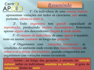 Resumindo
                  1º. Os indivíduos de uma mesma espécie
 apresentam variações em todos os caracteres, não sendo,
 portanto, idênticos entre si.
       2º. Todo organismo tem grande capacidade de
reprodução, produzindo muitos descendentes. Entretanto,
apenas alguns dos descendentes chegam à idade adulta.
      3º. O número de indivíduos de uma espécie é mantido
mais ou menos constante ao longo das gerações.
      4º. Organismos com       variações favoráveis  ás
condições do ambiente onde vivem têm maiores chances de
sobreviver e deixar descendentes, quando comparados aos
organismos com variações menos favoráveis
      Assim , ao longo das gerações, a atuação da seleção
natural sobre os indivíduos mantém ou melhora o grau de
adaptação destes ao meio.
 