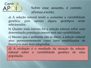    Sobre esse assunto, é correto
                 afirmar,exceto:
a) A seleção natural tende a aumentar a variabilidade
genética, pois apenas alguns genótipos serão
selecionados
b) Quanto mais intensa for a seleção natural sobre uma
determinada população,menor será sua variabilidade.
c) Mesmo que o ambiente não se altere, a seleção natural
atua permanentemente como fator estabilizador de
fenótipos mais bem adaptados.
d) A evolução é o resultado da atuação da seleção
natural sobre a variabilidade genética de uma
população.
 