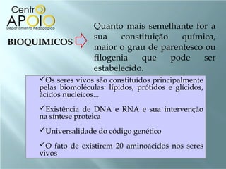 Quanto mais semelhante for a
                     sua    constituição   química,
BIOQUIMICOS
                     maior o grau de parentesco ou
                     filogenia   que     pode   ser
                     estabelecido.
     Os seres vivos são constituídos principalmente
     pelas biomoléculas: lípidos, prótidos e glícidos,
     ácidos nucleicos...
     Existência de DNA e RNA e sua intervenção
     na síntese proteica
     Universalidade do código genético
     O fato de existirem 20 aminoácidos nos seres
     vivos
 