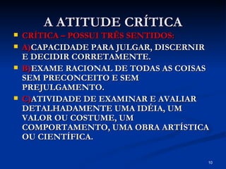 A ATITUDE CRÍTICA CRÍTICA – POSSUI TRÊS SENTIDOS: A) CAPACIDADE PARA JULGAR, DISCERNIR E DECIDIR CORRETAMENTE. B) EXAME RACIONAL DE TODAS AS COISAS SEM PRECONCEITO E SEM PREJULGAMENTO. C) ATIVIDADE DE EXAMINAR E AVALIAR DETALHADAMENTE UMA IDÉIA, UM VALOR OU COSTUME, UM COMPORTAMENTO, UMA OBRA ARTÍSTICA OU CIENTÍFICA. 