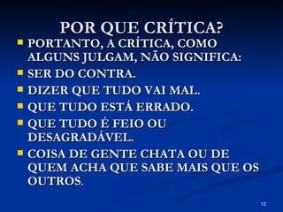POR QUE CRÍTICA? PORTANTO, A CRÍTICA, COMO ALGUNS JULGAM, NÃO SIGNIFICA: SER DO CONTRA. DIZER QUE TUDO VAI MAL. QUE TUDO ESTÁ ERRADO.  QUE TUDO É FEIO OU DESAGRADÁVEL. COISA DE GENTE CHATA OU DE QUEM ACHA QUE SABE MAIS QUE OS OUTROS . 