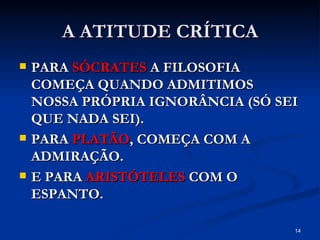 A ATITUDE CRÍTICA PARA  SÓCRATES  A FILOSOFIA COMEÇA QUANDO ADMITIMOS NOSSA PRÓPRIA IGNORÂNCIA (SÓ SEI QUE NADA SEI). PARA  PLATÃO , COMEÇA COM A ADMIRAÇÃO. E PARA  ARISTÓTELES  COM O ESPANTO. 