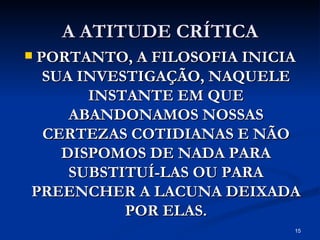 A ATITUDE CRÍTICA PORTANTO, A FILOSOFIA INICIA SUA INVESTIGAÇÃO, NAQUELE INSTANTE EM QUE ABANDONAMOS NOSSAS CERTEZAS COTIDIANAS E NÃO DISPOMOS DE NADA PARA SUBSTITUÍ-LAS OU PARA PREENCHER A LACUNA DEIXADA POR ELAS. 