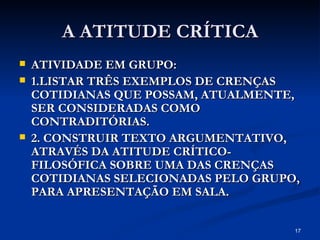 A ATITUDE CRÍTICA ATIVIDADE EM GRUPO: 1.LISTAR TRÊS EXEMPLOS DE CRENÇAS COTIDIANAS QUE POSSAM, ATUALMENTE, SER CONSIDERADAS COMO CONTRADITÓRIAS. 2. CONSTRUIR TEXTO ARGUMENTATIVO, ATRAVÉS DA ATITUDE CRÍTICO-FILOSÓFICA SOBRE UMA DAS CRENÇAS COTIDIANAS SELECIONADAS PELO GRUPO, PARA APRESENTAÇÃO EM SALA. 