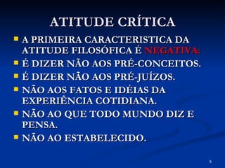 ATITUDE CRÍTICA A PRIMEIRA CARACTERISTICA DA ATITUDE FILOSÓFICA É  NEGATIVA: É DIZER NÃO AOS PRÉ-CONCEITOS. É DIZER NÃO AOS PRÉ-JUÍZOS. NÃO AOS FATOS E IDÉIAS DA EXPERIÊNCIA COTIDIANA. NÃO AO QUE TODO MUNDO DIZ E PENSA. NÃO AO ESTABELECIDO. 
